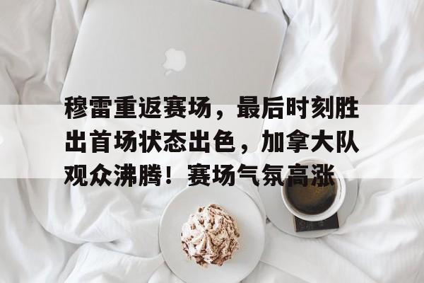 开云下载-穆雷重返赛场，最后时刻胜出首场状态出色，加拿大队观众沸腾！赛场气氛高涨的简单介绍