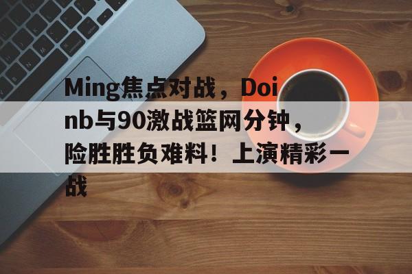 开云登录网址入口-Ming焦点对战，Doinb与90激战篮网分钟，险胜胜负难料！上演精彩一战的简单介绍