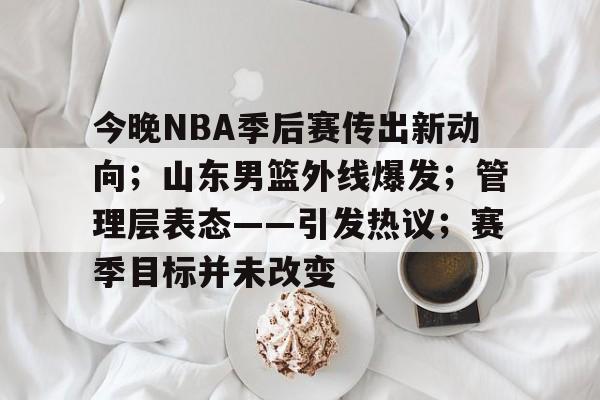 开云下载-今晚NBA季后赛传出新动向；山东男篮外线爆发；管理层表态——引发热议；赛季目标并未改变的简单介绍