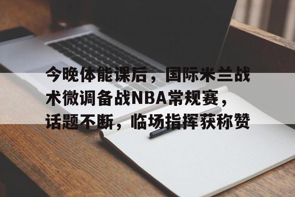 关于今晚体能课后，国际米兰战术微调备战NBA常规赛，话题不断，临场指挥获称赞的信息